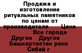 Продажа и изготовление ритуальных памятников по ценам от производителя!!! › Цена ­ 5 000 - Все города Другое » Другое   . Башкортостан респ.,Сибай г.